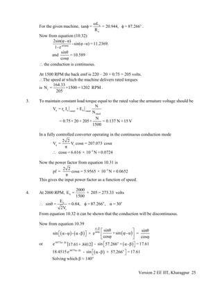 For the given machine, oa
a
ωL
tan = = 20.944, = 87.266
R
φ φ .
Now from equation (10.32)
-π/tanφ
2sin(φ -α)
-sin(φ -α) =11.2369.
1-e
and
sinθ
=10.589
cosφ
∴ the conduction is continuous.
At 1500 RPM the back emf is 220 – 20 × 0.75 = 205 volts.
∴The speed at which the machine delivers rated torques
is r
164.33
N = ×1500 =1202 RPM
205
.
3. To maintain constant load torque equal to the rated value the armature voltage should be
a a a brated rated
rated
N
V = r I + E
N
N
= 0.75× 20 + 205× = 0.137 N +15 V
1500
In a fully controlled converter operating in the continuous conduction mode
a i
2 2
V = V cosα = 207.073 cosα
π
- 4
cosα = 6.616 × 10 N + 0.0724∴
Now the power factor from equation 10.31 is
- 42 2
pf = cosα = 5.9565 × 10 N + 0.0652
π
This gives the input power factor as a function of speed.
4. At 2000 RPM, b
2000
E = × 205 = 273.33 volts
1500
o ob
i
E
sinθ = = 0.84, = 87.266 , α = 30
2V
∴ φ
From equation 10.32 it can be shown that the conduction will be discontinuous.
Now from equation 10.39
( ) ( ) ( )
α -β
tanφ sinθ sinθ
+sin φ-αsin - + e =α -φ α -β
cosφ cosφ
⎡ ⎤
⎡ ⎤⎣ ⎦ ⎢ ⎥
⎣ ⎦
or [ ] ( ).0477(α -β) o
e - sin =17.6157.266 + α -β17.61+.8412 ⎡ ⎤⎣ ⎦
( ).0477(α -β) o
18.4515 e - sin =17.61+ 57.266α -β⎡ ⎤⎣ ⎦
Solving which β ≈ 140°
Version 2 EE IIT, Kharagpur 25
 