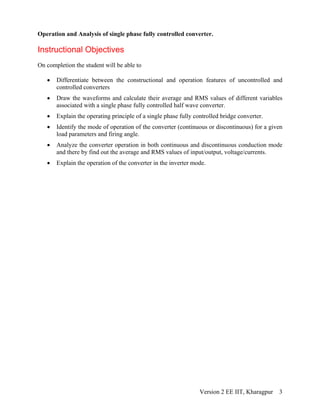 Operation and Analysis of single phase fully controlled converter.
Instructional Objectives
On completion the student will be able to
• Differentiate between the constructional and operation features of uncontrolled and
controlled converters
• Draw the waveforms and calculate their average and RMS values of different variables
associated with a single phase fully controlled half wave converter.
• Explain the operating principle of a single phase fully controlled bridge converter.
• Identify the mode of operation of the converter (continuous or discontinuous) for a given
load parameters and firing angle.
• Analyze the converter operation in both continuous and discontinuous conduction mode
and there by find out the average and RMS values of input/output, voltage/currents.
• Explain the operation of the converter in the inverter mode.
Version 2 EE IIT, Kharagpur 3
 