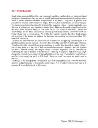 10.1 Introduction
Single phase uncontrolled rectifiers are extensively used in a number of power electronic based
converters. In most cases they are used to provide an intermediate unregulated dc voltage source
which is further processed to obtain a regulated dc or ac output. They have, in general, been
proved to be efficient and robust power stages. However, they suffer from a few disadvantages.
The main among them is their inability to control the output dc voltage / current magnitude when
the input ac voltage and load parameters remain fixed. They are also unidirectional in the sense
that they allow electrical power to flow from the ac side to the dc side only. These two
disadvantages are the direct consequences of using power diodes in these converters which can
block voltage only in one direction. As will be shown in this module, these two disadvantages
are overcome if the diodes are replaced by thyristors, the resulting converters are called fully
controlled converters.
Thyristors are semicontrolled devices which can be turned ON by applying a current pulse at its
gate terminal at a desired instance. However, they cannot be turned off from the gate terminals.
Therefore, the fully controlled converter continues to exhibit load dependent output voltage /
current waveforms as in the case of their uncontrolled counterpart. However, since the thyristor
can block forward voltage, the output voltage / current magnitude can be controlled by
controlling the turn on instants of the thyristors. Working principle of thyristors based single
phase fully controlled converters will be explained first in the case of a single thyristor halfwave
rectifier circuit supplying an R or R-L load. However, such converters are rarely used in
practice.
Full bridge is the most popular configuration used with single phase fully controlled rectifiers.
Analysis and performance of this rectifier supplying an R-L-E load (which may represent a dc
motor) will be studied in detail in this lesson.
Version 2 EE IIT, Kharagpur 4
 