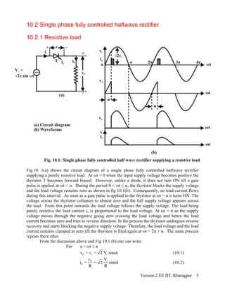 10.2 Single phase fully controlled halfwave rectifier
10.2.1 Resistive load
Fig.10. 1(a) shows the circuit diagram of a single phase fully controlled halfwave rectifier
supplying a purely resistive load. At ωt = 0 when the input supply voltage becomes positive the
thyristor T becomes forward biased. However, unlike a diode, it does not turn ON till a gate
pulse is applied at ωt = α. During the period 0 < ωt ≤ α, the thyristor blocks the supply voltage
and the load voltage remains zero as shown in fig 10.1(b). Consequently, no load current flows
during this interval. As soon as a gate pulse is applied to the thyristor at ωt = α it turns ON. The
voltage across the thyristor collapses to almost zero and the full supply voltage appears across
the load. From this point onwards the load voltage follows the supply voltage. The load being
purely resistive the load current io is proportional to the load voltage. At ωt = π as the supply
voltage passes through the negative going zero crossing the load voltage and hence the load
current becomes zero and tries to reverse direction. In the process the thyristor undergoes reverse
recovery and starts blocking the negative supply voltage. Therefore, the load voltage and the load
current remains clamped at zero till the thyristor is fired again at ωt = 2π + α. The same process
repeats there after.
From the discussion above and Fig 10.1 (b) one can write
For α < ωt π≤
0 i iv = v = 2 V sinωt (10.1)
0 i
0
v V
i = = 2 sinωt
R R
(10.2)
Version 2 EE IIT, Kharagpur 5
 