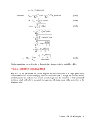 v0 = i0 = 0 otherwise.
Therefore
2π π
OAV 0 i
0 α
1 1
V = v dωt = 2 V sinωt dωt
2π 2π∫ ∫ (10.3)
Or i
OAV
V
V = (1+ cosα)
2π
(10.4)
2π
2
ORMS 00
1
V = v dωt
2π ∫ (10.5)
π
2 2
iα
1
= 2v sin ωtdωt
2π ∫
2
π
i
α
V
= (1-cos2ωt)dωt
2π ∫
2
iV sin2α
= π -α +
2π 2
⎡ ⎤
⎢ ⎥⎣ ⎦
1
2
iV α sin2α
1- +
π 2π2
⎛ ⎞= ⎜ ⎟
⎝ ⎠
1
2
ORMS
VO
OAV
α sin2α
π 1- +
V π 2π
FF = =
V (1+ cosα)
⎛ ⎞
⎜ ⎟
⎝ ⎠∴ (10.6)
Similar calculation can be done for i0. In particulars for pure resistive loads FFio = FFvo.
10.2.2 Resistive-Inductive load
Fig 10.2 (a) and (b) shows the circuit diagram and the waveforms of a single phase fully
controlled halfwave rectifier supplying a resistive inductive load. Although this circuit is hardly
used in practice its analysis does provide useful insight into the operation of fully controlled
rectifiers which will help to appreciate the operation of single phase bridge converters to be
discussed later.
Version 2 EE IIT, Kharagpur 6
 
