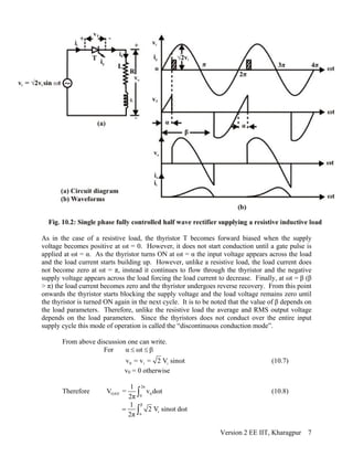 As in the case of a resistive load, the thyristor T becomes forward biased when the supply
voltage becomes positive at ωt = 0. However, it does not start conduction until a gate pulse is
applied at ωt = α. As the thyristor turns ON at ωt = α the input voltage appears across the load
and the load current starts building up. However, unlike a resistive load, the load current does
not become zero at ωt = π, instead it continues to flow through the thyristor and the negative
supply voltage appears across the load forcing the load current to decrease. Finally, at ωt = β (β
> π) the load current becomes zero and the thyristor undergoes reverse recovery. From this point
onwards the thyristor starts blocking the supply voltage and the load voltage remains zero until
the thyristor is turned ON again in the next cycle. It is to be noted that the value of β depends on
the load parameters. Therefore, unlike the resistive load the average and RMS output voltage
depends on the load parameters. Since the thyristors does not conduct over the entire input
supply cycle this mode of operation is called the “discontinuous conduction mode”.
From above discussion one can write.
For α ωt≤ ≤ β
0 i iv = v = 2 V sinωt (10.7)
v0 = 0 otherwise
Therefore
2π
OAV 0
0
1
V = v dωt
2π ∫ (10.8)
β
i
α
1
2 V sinωt dωt
2π
= ∫
Version 2 EE IIT, Kharagpur 7
 