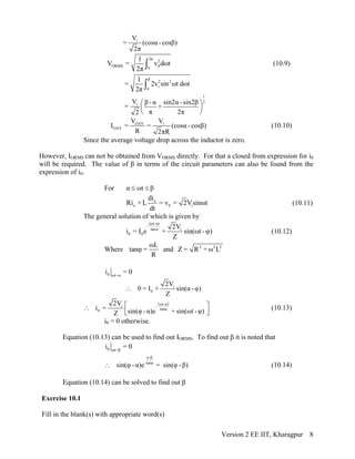 iV
= (cosα -cosβ)
2π
2π
2
ORMS 00
1
V = v dωt
2π ∫ (10.9)
β
2 2
iα
1
= 2v sin ωt dωt
2π ∫
1
2
iV β -α sin2α -sin2β
= +
π 2π2
⎛ ⎞
⎜ ⎟
⎝ ⎠
OAV i
OAV
V V
I = = (cosα -cosβ)
R 2πR
(10.10)
Since the average voltage drop across the inductor is zero.
However, IORMS can not be obtained from VORMS directly. For that a closed from expression for i0
will be required. The value of β in terms of the circuit parameters can also be found from the
expression of i0.
For α ωt β≤ ≤
o
o 0 i
di
Ri + L = v = 2Vsinωt
dt
(10.11)
The general solution of which is given by
(ωt-α)
-
tan i
0 0
2V
i = I e + sin(ωt - )
Z
ϕ
ϕ (10.12)
Where
ωL
tanφ =
R
and 2 2
Z = R + ω L2
0 ωt=α
i = 0
i
0
2V
0 = I + sin(α -φ)
Z
∴
( )ωt-αi -
tanφ0
2V
i = sin(φ -α)e + sin(ωt -φ)Z
⎡ ⎤∴
⎢⎣ ⎥⎦
(10.13)
i0 = 0 otherwise.
Equation (10.13) can be used to find out IORMS. To find out β it is noted that
0 ωt=β
i = 0
α-β
tanφ
sin(φ -α)e = sin(φ -β)∴ (10.14)
Equation (10.14) can be solved to find out β
Exercise 10.1
Fill in the blank(s) with appropriate word(s)
Version 2 EE IIT, Kharagpur 8
 