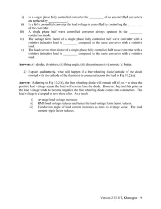 i) In a single phase fully controlled converter the _________ of an uncontrolled converters
are replaced by ____________.
ii) In a fully controlled converter the load voltage is controlled by controlling the _________
of the converter.
iii) A single phase half wave controlled converter always operates in the ________
conduction mode.
iv) The voltage form factor of a single phase fully controlled half wave converter with a
resistive inductive load is _________ compared to the same converter with a resistive
load.
v) The load current form factor of a single phase fully controlled half wave converter with a
resistive inductive load is _________ compared to the same converter with a resistive
load.
Answers: (i) diodes, thyristors; (ii) firing angle; (iii) discontinuous (iv) poorer; (v) better.
2) Explain qualitatively, what will happen if a free-wheeling diode(cathode of the diode
shorted with the cathode of the thyristor) is connected across the load in Fig 10.2.(a)
Answer: Referring to Fig 10.2(b), the free wheeling diode will remain off till ωt = π since the
positive load voltage across the load will reverse bias the diode. However, beyond this point as
the load voltage tends to become negative the free wheeling diode comes into conduction. The
load voltage is clamped to zero there after. As a result
i) Average load voltage increases
ii) RMS load voltage reduces and hence the load voltage form factor reduces.
iii) Conduction angle of load current increases as does its average value. The load
current ripple factor reduces.
Version 2 EE IIT, Kharagpur 9
 