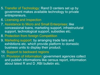 5. Transfer of Technology: Rand D centers set up by
government makes available technology to private
entrepreneurs.
6. Licensing and Inspection
7. Assistance to Micro and Small Enterprises: like
concessional loans, marketing support, infrastructural
support, technological support, subsidies etc.
8. Protection from foreign Competition
9. Marketing support: by arranging trade fairs and
exhibitions etc. which provide platform to domestic
business units to display their product.
10. Support to backward regions
11. Provision of Information: government agencies collect
and publish informations like census report, information
about latest R and D ,RBI bulletin etc.
 