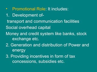 • Promotional Role: It includes:
1. Development of-
transport and communication facilities
Social overhead capital
Money and credit system like banks, stock
exchange etc.
2. Generation and distribution of Power and
energy
3. Providing incentives in form of tax
concessions, subsidies etc.
 