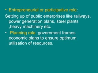 • Entrepreneurial or participative role:
Setting up of public enterprises like railways,
power generation plans, steel plants
,heavy machinery etc.
• Planning role: government frames
economic plans to ensure optimum
utilisation of resources.
 