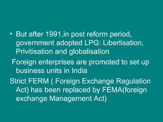 • But after 1991,in post reform period,
government adopted LPG: Liberlisation,
Privitisation and globalisation
Foreign enterprises are promoted to set up
business units in India
Strict FERM ( Foreign Exchange Regulation
Act) has been replaced by FEMA(foreign
exchange Management Act)
 