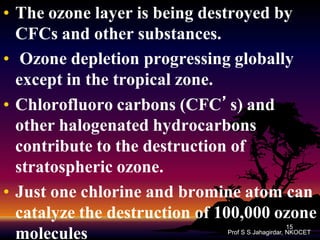 • The ozone layer is being destroyed by
CFCs and other substances.
• Ozone depletion progressing globally
except in the tropical zone.
• Chlorofluoro carbons (CFC’s) and
other halogenated hydrocarbons
contribute to the destruction of
stratospheric ozone.
• Just one chlorine and bromine atom can
catalyze the destruction of 100,000 ozone
molecules
15
Prof S S Jahagirdar, NKOCET

 