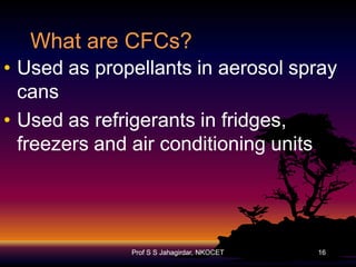 What are CFCs?
• Used as propellants in aerosol spray
cans
• Used as refrigerants in fridges,
freezers and air conditioning units

Prof S S Jahagirdar, NKOCET

16

 