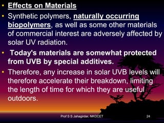 • Effects on Materials
• Synthetic polymers, naturally occurring
biopolymers,
biopolymers, as well as some other materials
of commercial interest are adversely affected by
solar UV radiation.
• Today's materials are somewhat protected
from UVB by special additives.
• Therefore, any increase in solar UVB levels will
therefore accelerate their breakdown, limiting
the length of time for which they are useful
outdoors.
Prof S S Jahagirdar, NKOCET

24

 