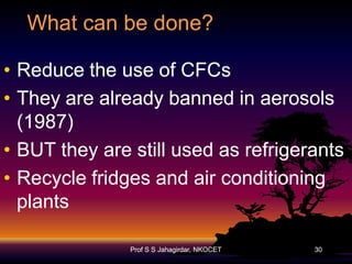 What can be done?
• Reduce the use of CFCs
• They are already banned in aerosols
(1987)
• BUT they are still used as refrigerants
• Recycle fridges and air conditioning
plants
Prof S S Jahagirdar, NKOCET

30

 