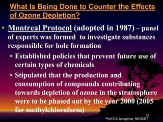What Is Being Done to Counter the Effects
of Ozone Depletion?

• Montreal Protocol (adopted in 1987) – panel
of experts was formed to investigate substances
responsible for hole formation
• Established policies that prevent future use of
certain types of chemicals
• Stipulated that the production and
consumption of compounds contributing
towards depletion of ozone in the stratosphere
were to be phased out by the year 2000 (2005
for methylchloroform)
methylchloroform)
33
Prof S S Jahagirdar, NKOCET

 