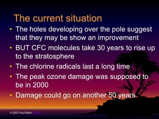 The current situation
• The holes developing over the pole suggest
that they may be show an improvement
• BUT CFC molecules take 30 years to rise up
to the stratosphere
• The chlorine radicals last a long time
• The peak ozone damage was supposed to
be in 2000
• Damage could go on another 50 years
© 2007 Paul Billiet ODWS

 