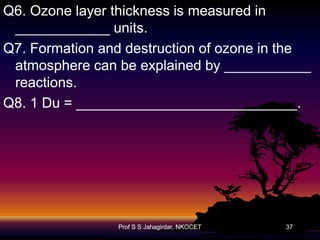 Q6. Ozone layer thickness is measured in
____________ units.
Q7. Formation and destruction of ozone in the
atmosphere can be explained by ___________
reactions.
Q8. 1 Du = ____________________________.

Prof S S Jahagirdar, NKOCET

37

 