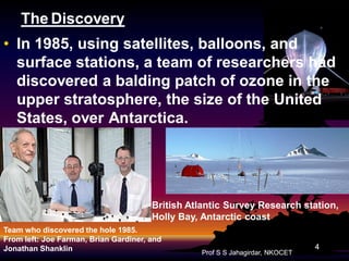 The Discovery
• In 1985, using satellites, balloons, and
surface stations, a team of researchers had
discovered a balding patch of ozone in the
upper stratosphere, the size of the United
States, over Antarctica.

British Atlantic Survey Research station,
Holly Bay, Antarctic coast
Team who discovered the hole 1985.
From left: Joe Farman, Brian Gardiner, and
Jonathan Shanklin

Prof S S Jahagirdar, NKOCET

4

 