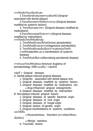 การวินิจฉัยโรคเหงือกอักเสบ
     1.โรคเหงือกอักเสบเหตุคราบจุลินทรีย์ (Gingival
associated with dental plaque)
     2.โรคเหงือกเหตุจากปัจจัยทางระบบ (Gingival diseases
modified by systemic factors)
     3. โรคเหงือกเหตุจากยา (Gingival diseases modified by
medications)
     4.โรคเหงือกเหตุทุพโภชนาการ (Gingival diseases
modified by malnutrition)
การวินิจฉัยโรคปริทันต์อักเสบ
     1. โรคปริทันต์อักเสบเรื้อรัง(Chronic periodontitis)
     2. โรคปริทันต์อักเสบรุกราน(Aggressive periodontitis)
     3. โรคปริทันต์อักเสบอันเป็นอาการแสดงของโรคทั่ว
     กาย(Periodontitis as a manifestation of systemic
     diseases
     4. โรคปริทันต์เนื้อตาย(Necrotizing periodontal disease)

การจำาแนกโรคปริทันต์ของ American Academy of
periodontology 1999 แบ่งเป็น ٨ กลุ่มดังนี้

กลุ่มที่ І Gingival diseases
A. Dental plaque-induced gingival diseases
       1. Gingivitis associated with dental plaque only
       2. Gingival diseases modified by systemic factors
       3. Gingival diseases modified by medications เช่น
            ๏ drug-influenced gingival enlargements
       4. Gingival diseases modified by malnutrition
B. Non-plaque-induced gingival lesions
       1. Gingival diseases of specific bacterial origin
       2. Gingival diseases of viral origin
       3. Gingival diseases of fungal origin
       4. Gingival lesions of genetic origin
       5. Gingival manifestations of systemic conditions
แบ่งได้เป็น
            ๏ Mucocutaneous Disorders (ความผิดปกติของ
เยื่อเมือก)
            ๏ Allergic reactions
       6. Traumatic lesions
 