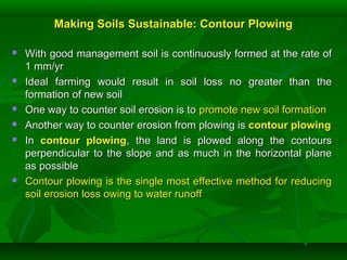 Making Soils Sustainable: Contour PlowingMaking Soils Sustainable: Contour Plowing
 With good management soil is continuously formed at the rate ofWith good management soil is continuously formed at the rate of
1 mm/yr1 mm/yr
 Ideal farming would result in soil loss no greater than theIdeal farming would result in soil loss no greater than the
formation of new soilformation of new soil
 One way to counter soil erosion is toOne way to counter soil erosion is to promote new soil formationpromote new soil formation
 Another way to counter erosion from plowing isAnother way to counter erosion from plowing is contour plowingcontour plowing
 InIn contour plowingcontour plowing, the land is plowed along the contours, the land is plowed along the contours
perpendicular to the slope and as much in the horizontal planeperpendicular to the slope and as much in the horizontal plane
as possibleas possible
 Contour plowing is the single most effective method for reducingContour plowing is the single most effective method for reducing
soil erosion loss owing to water runoffsoil erosion loss owing to water runoff
 