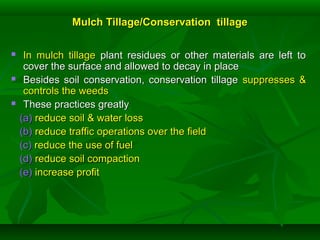 Mulch Tillage/Conservation tillageMulch Tillage/Conservation tillage
 In mulch tillageIn mulch tillage plant residues or other materials are left toplant residues or other materials are left to
cover the surface and allowed to decay in placecover the surface and allowed to decay in place
 Besides soil conservation, conservation tillageBesides soil conservation, conservation tillage suppresses &suppresses &
controls the weedscontrols the weeds
 These practices greatlyThese practices greatly
(a)(a) reduce soil & water lossreduce soil & water loss
(b)(b) reduce traffic operations over the fieldreduce traffic operations over the field
(c)(c) reduce the use of fuelreduce the use of fuel
(d)(d) reduce soil compactionreduce soil compaction
(e)(e) increase profitincrease profit
 