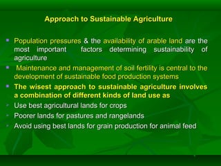 Approach to Sustainable AgricultureApproach to Sustainable Agriculture
 Population pressuresPopulation pressures & the& the availability of arable landavailability of arable land are theare the
most important factors determining sustainability ofmost important factors determining sustainability of
agricultureagriculture
 Maintenance and management of soil fertility is central to theMaintenance and management of soil fertility is central to the
development of sustainable food production systemsdevelopment of sustainable food production systems
 The wisest approach to sustainable agriculture involvesThe wisest approach to sustainable agriculture involves
a combination of different kinds of land use asa combination of different kinds of land use as
 Use best agricultural lands for cropsUse best agricultural lands for crops
 Poorer lands for pastures and rangelandsPoorer lands for pastures and rangelands
 Avoid using best lands for grain production for animal feedAvoid using best lands for grain production for animal feed
 