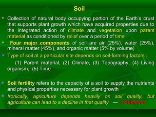 SoilSoil
 Collection of natural body occupying portion of the Earth’s crustCollection of natural body occupying portion of the Earth’s crust
that supports plant growth which have acquired properties due tothat supports plant growth which have acquired properties due to
the integrated action ofthe integrated action of climateclimate andand vegetationvegetation uponupon parentparent
materialmaterial as conditioned byas conditioned by reliefrelief over a period ofover a period of timetime
 Four major componentsFour major components of soil are air (25%), water (25%),of soil are air (25%), water (25%),
mineral matter (45%), and organic matter (5% by volume)mineral matter (45%), and organic matter (5% by volume)
Type of soil at a particular site depends on soil-forming factors :Type of soil at a particular site depends on soil-forming factors :
(1) Parent material, (2) Climate, (3) Topography, (4) Living(1) Parent material, (2) Climate, (3) Topography, (4) Living
organism, (5) Timeorganism, (5) Time
 Soil fertilitySoil fertility refers to the capacity of a soil to supply the nutrientsrefers to the capacity of a soil to supply the nutrients
and physical properties necessary for plant growthand physical properties necessary for plant growth
 Ironically, agriculture depends heavily on soil quality, butIronically, agriculture depends heavily on soil quality, but
agriculture can lead to a decline in that qualityagriculture can lead to a decline in that quality —— a dilemmaa dilemma
 