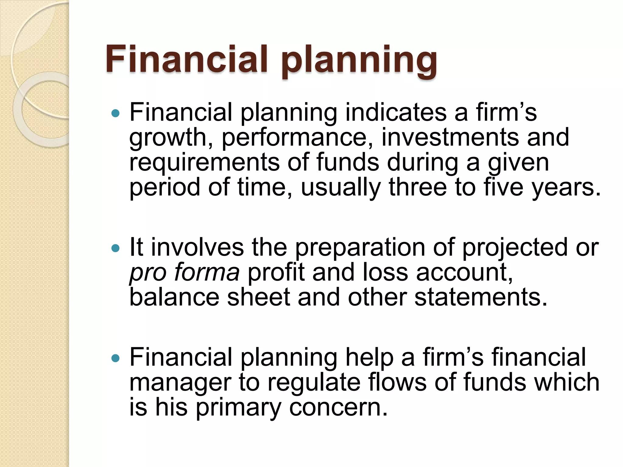 Financial planning
 Financial planning indicates a firm’s
growth, performance, investments and
requirements of funds during a given
period of time, usually three to five years.
 It involves the preparation of projected or
pro forma profit and loss account,
balance sheet and other statements.
 Financial planning help a firm’s financial
manager to regulate flows of funds which
is his primary concern.
 