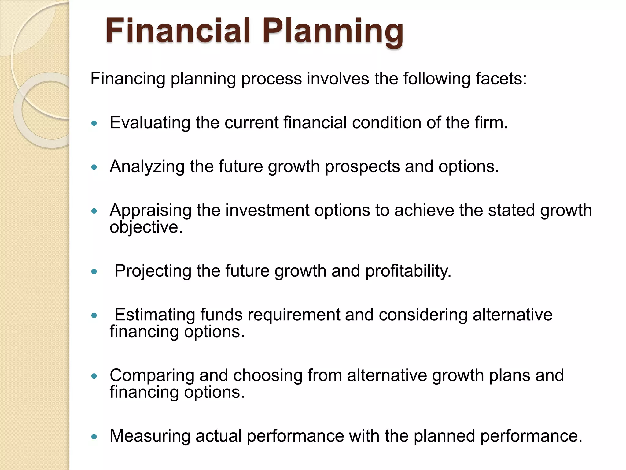 Financial Planning
Financing planning process involves the following facets:
 Evaluating the current financial condition of the firm.
 Analyzing the future growth prospects and options.
 Appraising the investment options to achieve the stated growth
objective.
 Projecting the future growth and profitability.
 Estimating funds requirement and considering alternative
financing options.
 Comparing and choosing from alternative growth plans and
financing options.
 Measuring actual performance with the planned performance.
 