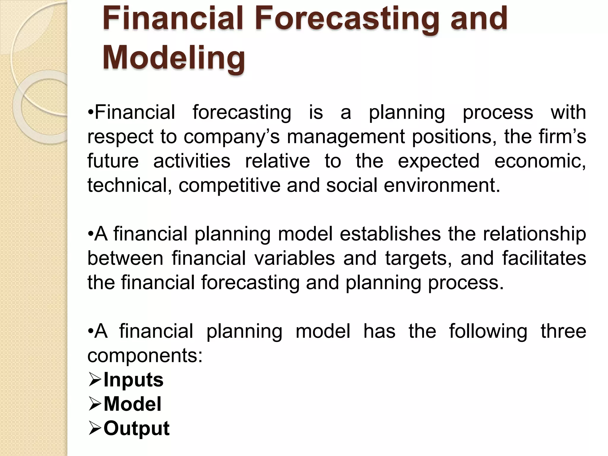 Financial Forecasting and
Modeling
•Financial forecasting is a planning process with
respect to company’s management positions, the firm’s
future activities relative to the expected economic,
technical, competitive and social environment.
•A financial planning model establishes the relationship
between financial variables and targets, and facilitates
the financial forecasting and planning process.
•A financial planning model has the following three
components:
Inputs
Model
Output
 