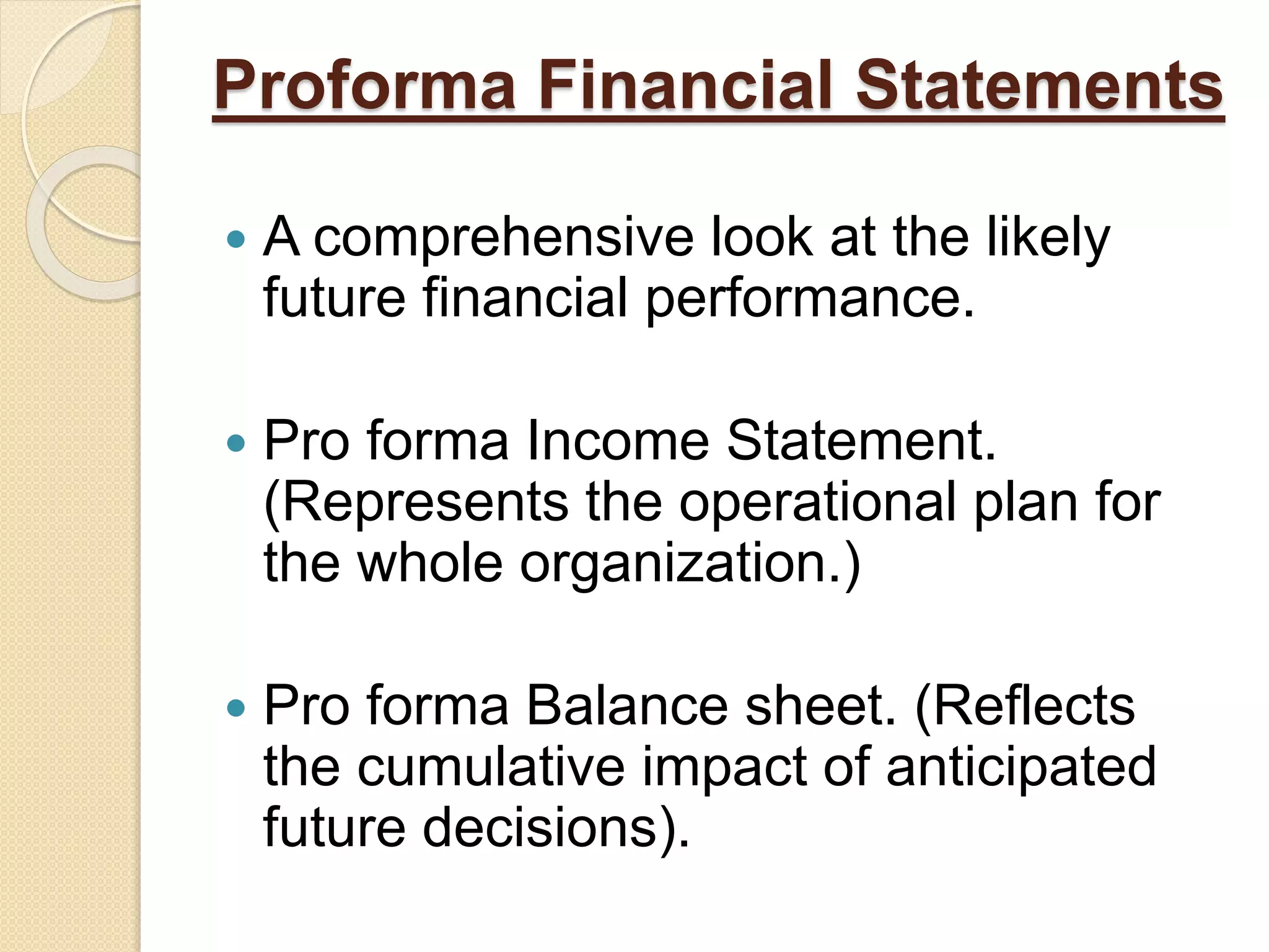Proforma Financial Statements
 A comprehensive look at the likely
future financial performance.
 Pro forma Income Statement.
(Represents the operational plan for
the whole organization.)
 Pro forma Balance sheet. (Reflects
the cumulative impact of anticipated
future decisions).
 