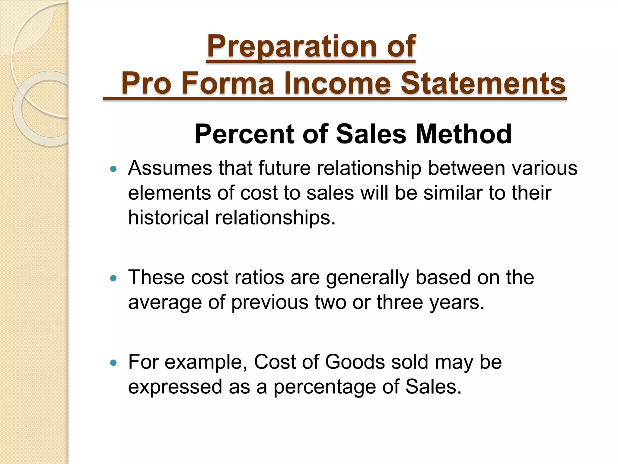 Preparation of
Pro Forma Income Statements
Percent of Sales Method
 Assumes that future relationship between various
elements of cost to sales will be similar to their
historical relationships.
 These cost ratios are generally based on the
average of previous two or three years.
 For example, Cost of Goods sold may be
expressed as a percentage of Sales.
 