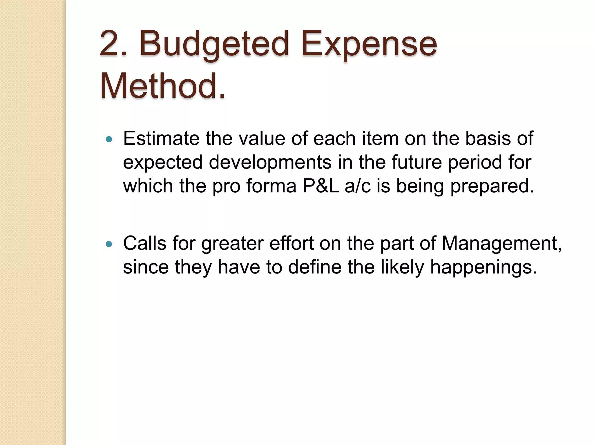 2. Budgeted Expense
Method.
 Estimate the value of each item on the basis of
expected developments in the future period for
which the pro forma P&L a/c is being prepared.
 Calls for greater effort on the part of Management,
since they have to define the likely happenings.
 