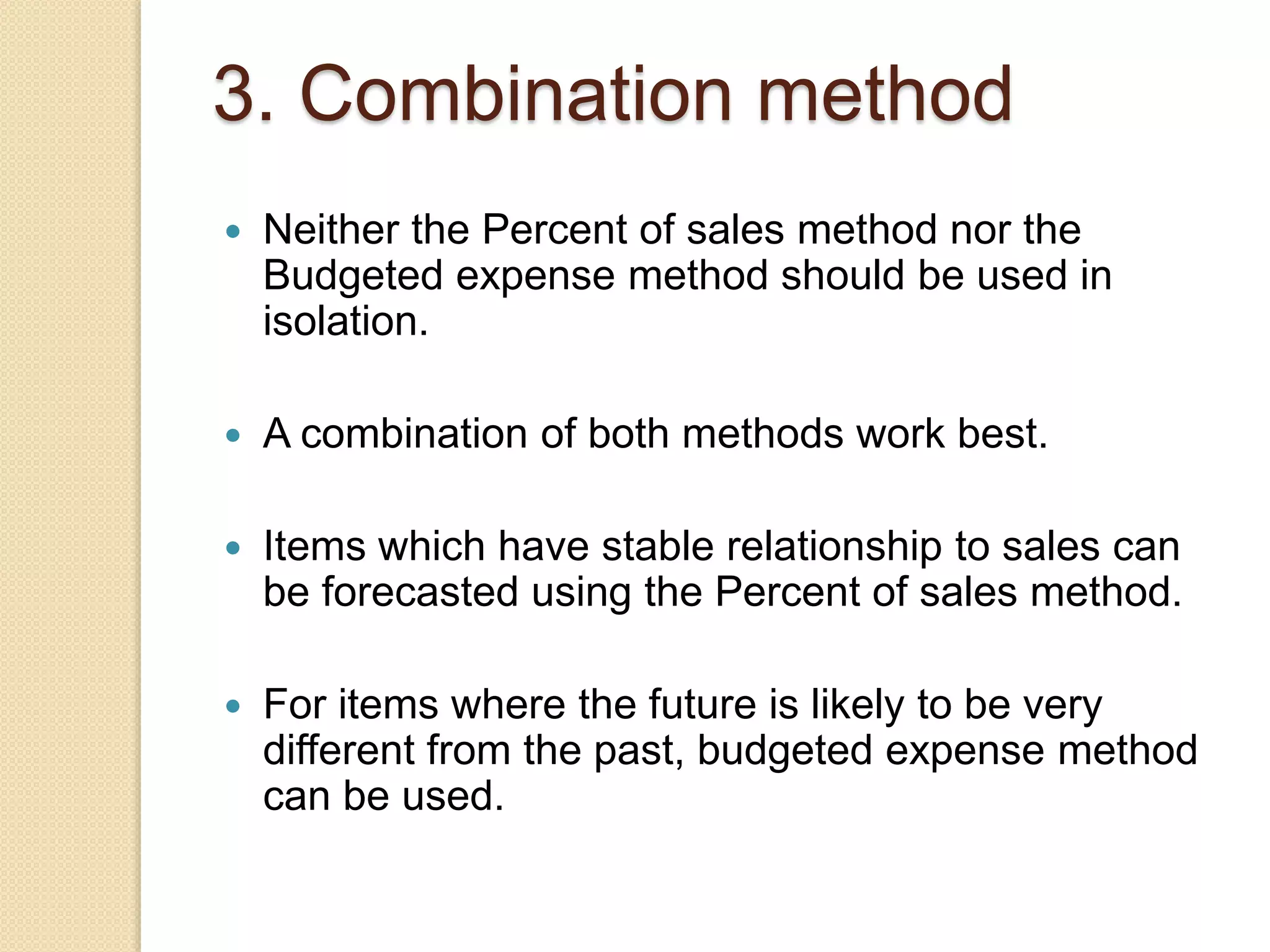3. Combination method
 Neither the Percent of sales method nor the
Budgeted expense method should be used in
isolation.
 A combination of both methods work best.
 Items which have stable relationship to sales can
be forecasted using the Percent of sales method.
 For items where the future is likely to be very
different from the past, budgeted expense method
can be used.
 