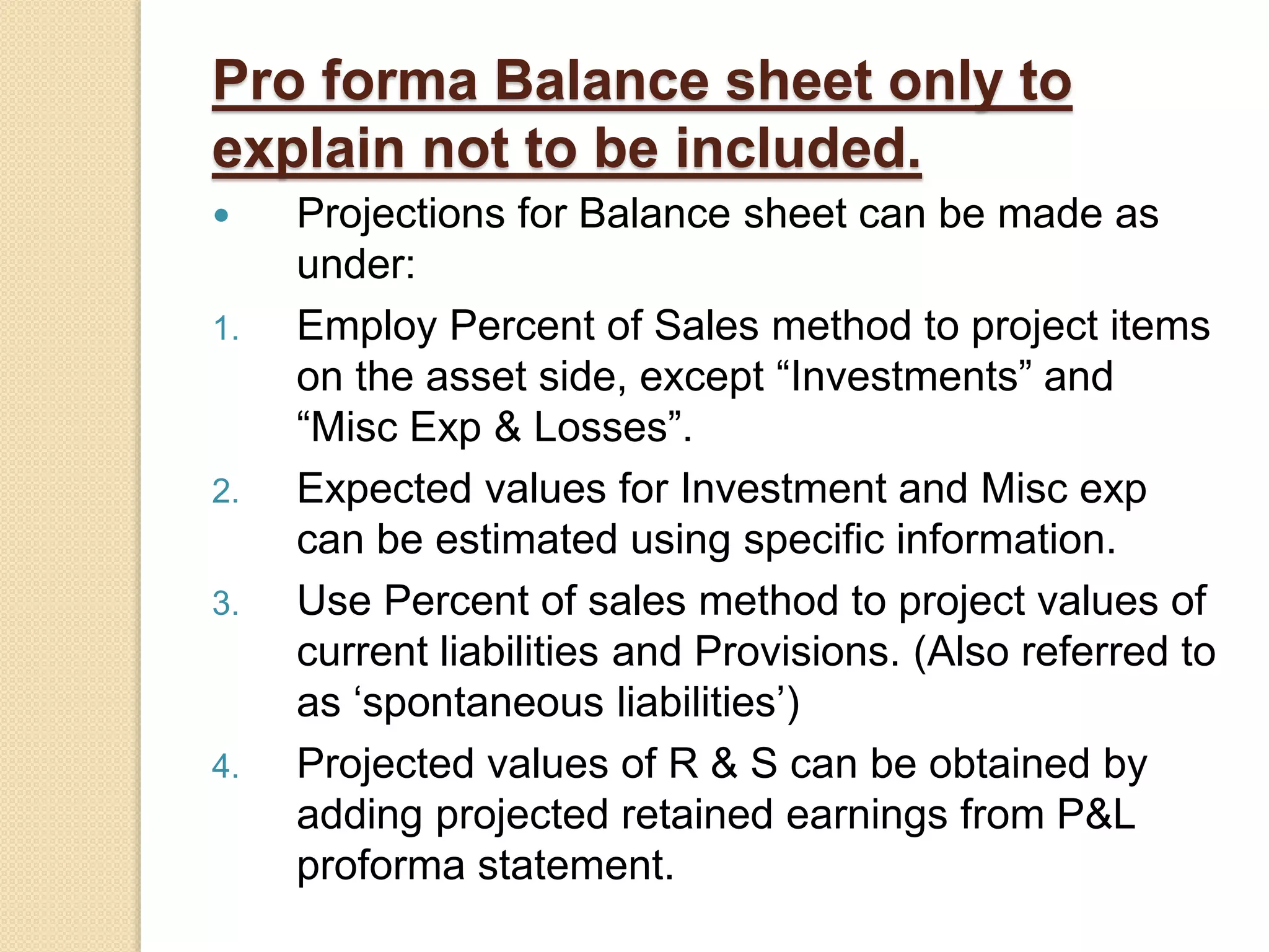 Pro forma Balance sheet only to
explain not to be included.
 Projections for Balance sheet can be made as
under:
1. Employ Percent of Sales method to project items
on the asset side, except “Investments” and
“Misc Exp & Losses”.
2. Expected values for Investment and Misc exp
can be estimated using specific information.
3. Use Percent of sales method to project values of
current liabilities and Provisions. (Also referred to
as ‘spontaneous liabilities’)
4. Projected values of R & S can be obtained by
adding projected retained earnings from P&L
proforma statement.
 
