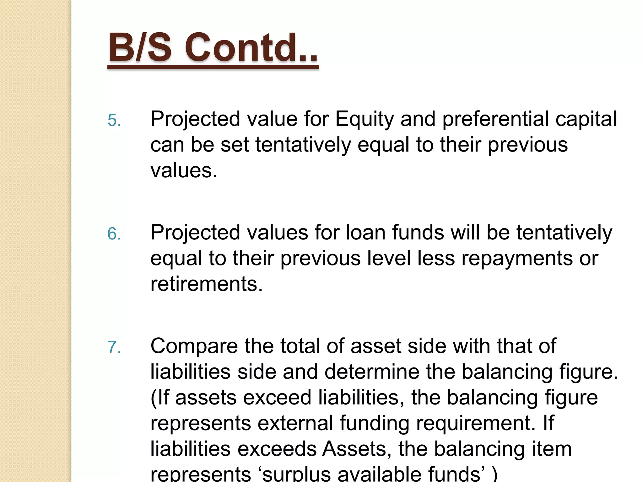B/S Contd..
5. Projected value for Equity and preferential capital
can be set tentatively equal to their previous
values.
6. Projected values for loan funds will be tentatively
equal to their previous level less repayments or
retirements.
7. Compare the total of asset side with that of
liabilities side and determine the balancing figure.
(If assets exceed liabilities, the balancing figure
represents external funding requirement. If
liabilities exceeds Assets, the balancing item
represents ‘surplus available funds’ )
 
