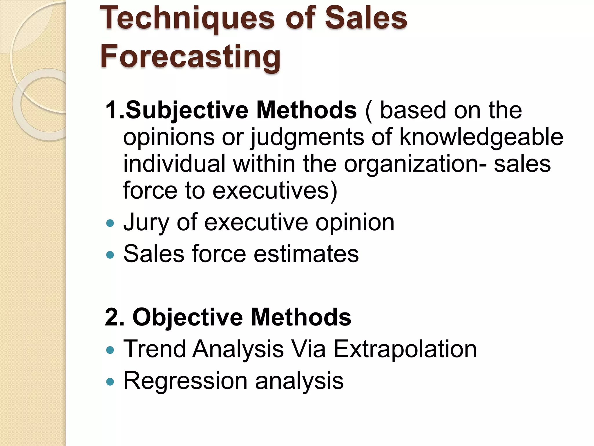 Techniques of Sales
Forecasting
1.Subjective Methods ( based on the
opinions or judgments of knowledgeable
individual within the organization- sales
force to executives)
 Jury of executive opinion
 Sales force estimates
2. Objective Methods
 Trend Analysis Via Extrapolation
 Regression analysis
 