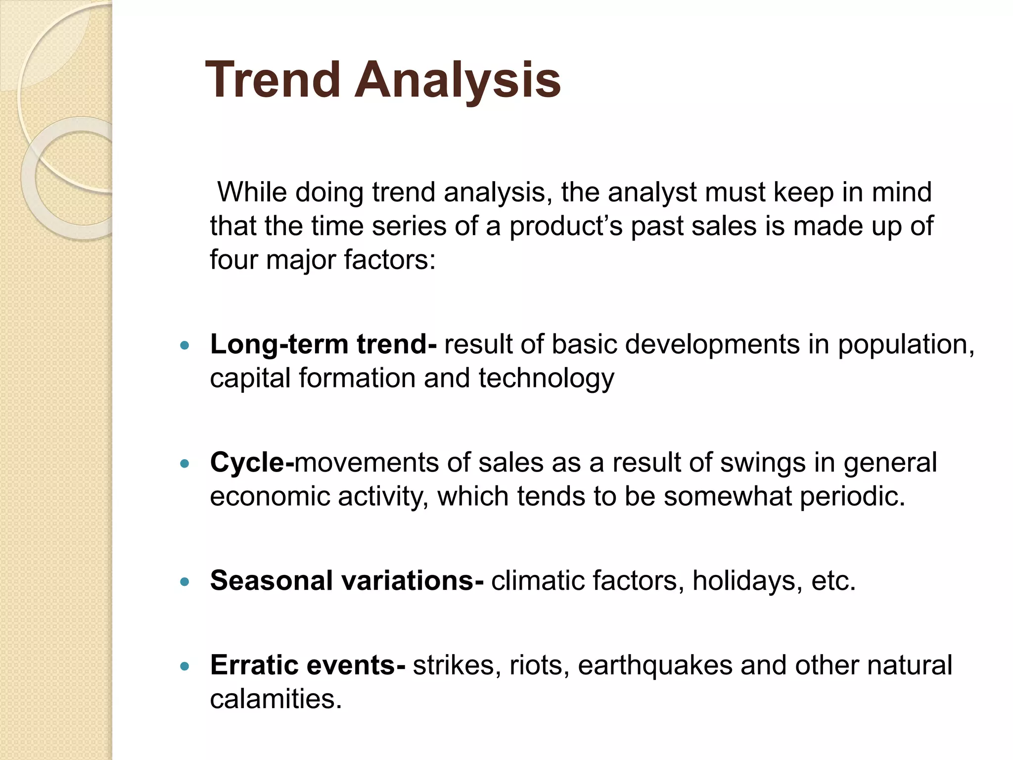 While doing trend analysis, the analyst must keep in mind
that the time series of a product’s past sales is made up of
four major factors:
 Long-term trend- result of basic developments in population,
capital formation and technology
 Cycle-movements of sales as a result of swings in general
economic activity, which tends to be somewhat periodic.
 Seasonal variations- climatic factors, holidays, etc.
 Erratic events- strikes, riots, earthquakes and other natural
calamities.
Trend Analysis
 