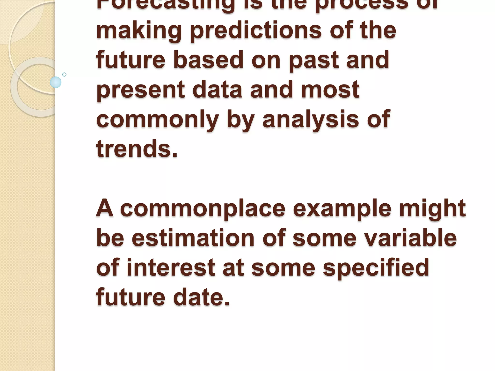 Forecasting is the process of
making predictions of the
future based on past and
present data and most
commonly by analysis of
trends.
A commonplace example might
be estimation of some variable
of interest at some specified
future date.
 