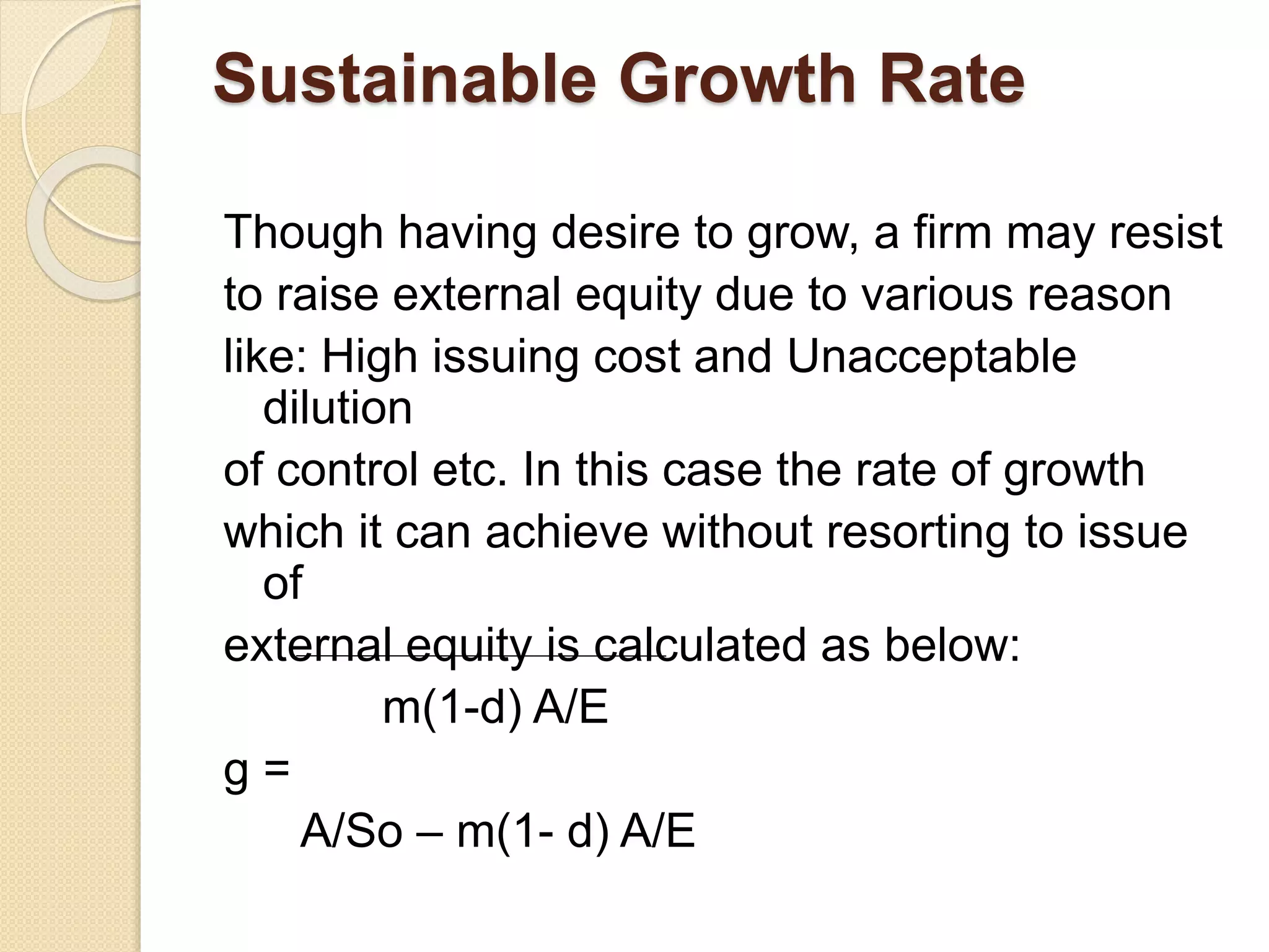 Sustainable Growth Rate
Though having desire to grow, a firm may resist
to raise external equity due to various reason
like: High issuing cost and Unacceptable
dilution
of control etc. In this case the rate of growth
which it can achieve without resorting to issue
of
external equity is calculated as below:
m(1-d) A/E
g =
A/So – m(1- d) A/E
 