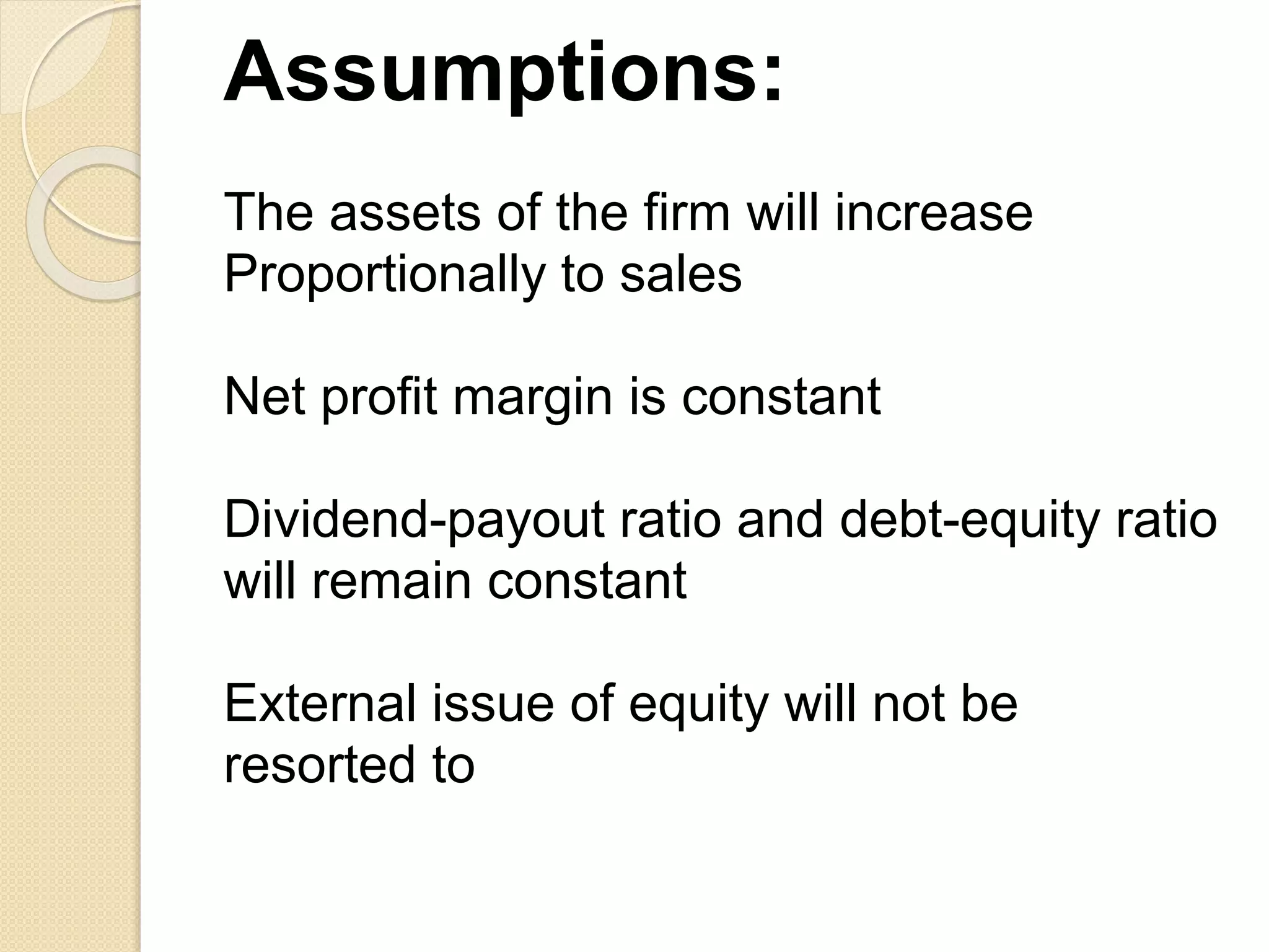 Assumptions:
The assets of the firm will increase
Proportionally to sales
Net profit margin is constant
Dividend-payout ratio and debt-equity ratio
will remain constant
External issue of equity will not be
resorted to
 