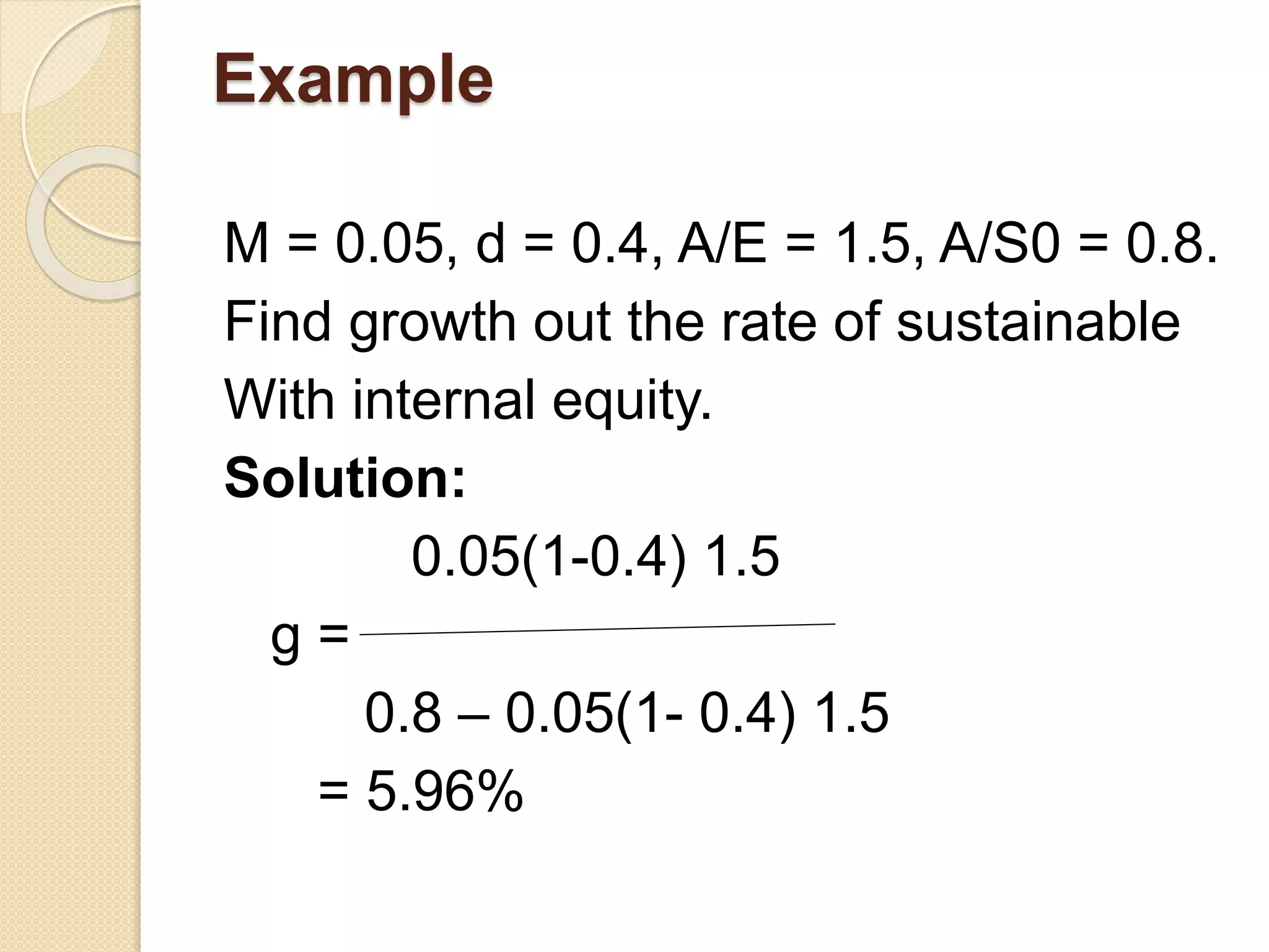 Example
M = 0.05, d = 0.4, A/E = 1.5, A/S0 = 0.8.
Find growth out the rate of sustainable
With internal equity.
Solution:
0.05(1-0.4) 1.5
g =
0.8 – 0.05(1- 0.4) 1.5
= 5.96%
 