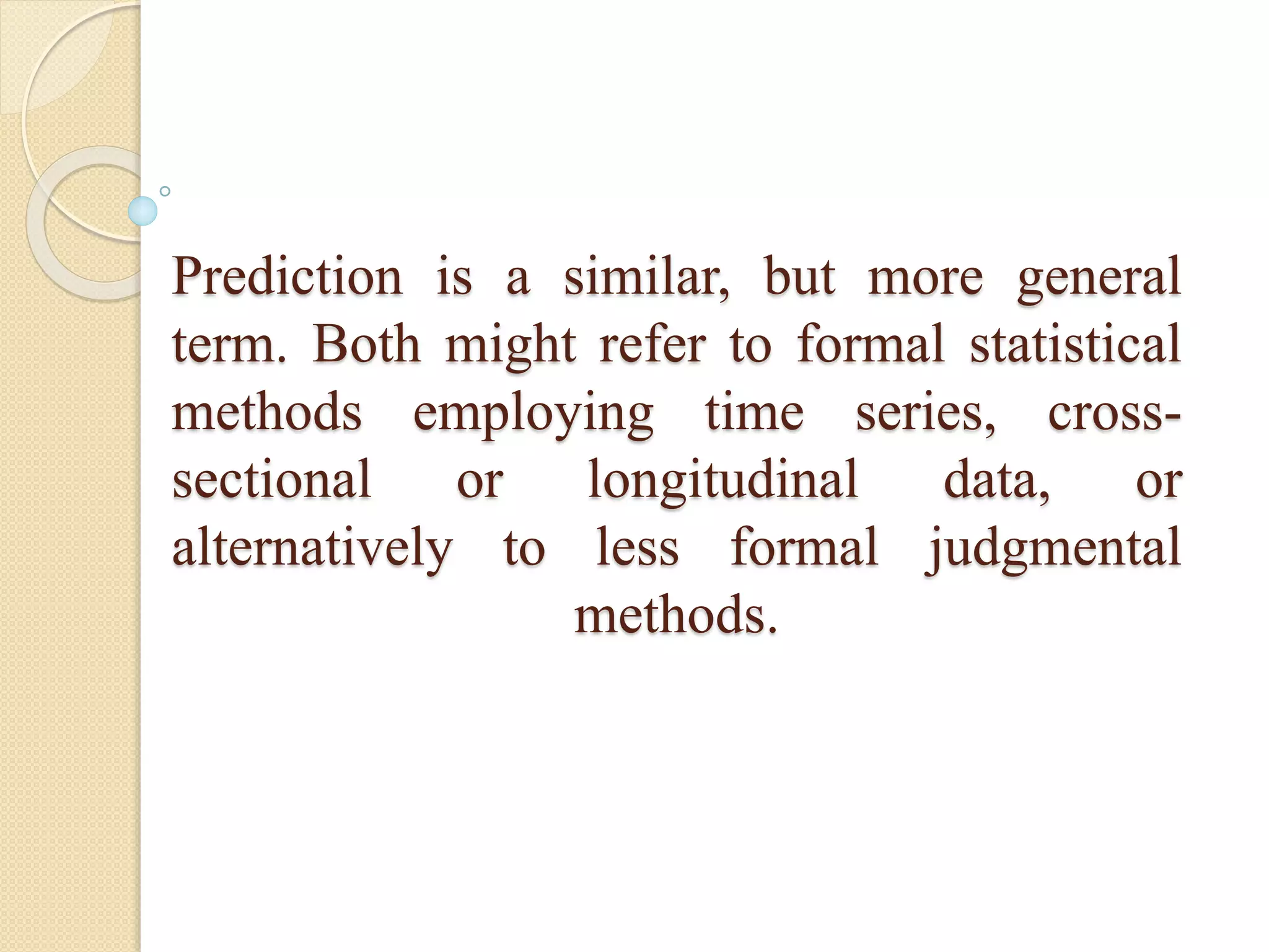 Prediction is a similar, but more general
term. Both might refer to formal statistical
methods employing time series, cross-
sectional or longitudinal data, or
alternatively to less formal judgmental
methods.
 