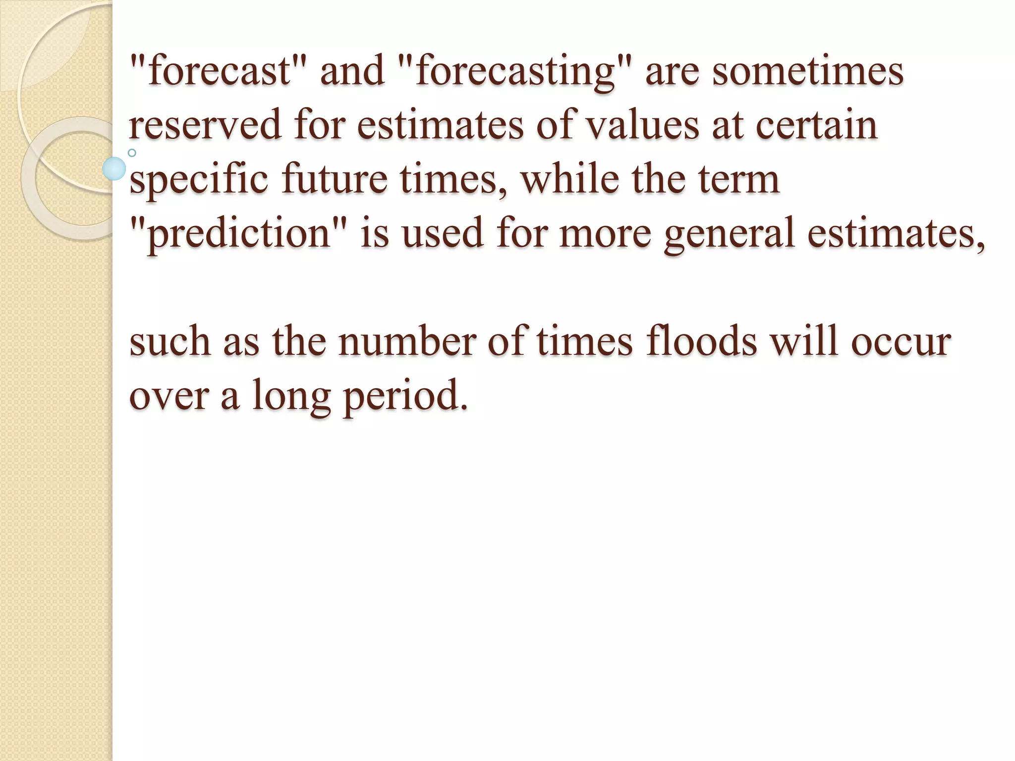 "forecast" and "forecasting" are sometimes
reserved for estimates of values at certain
specific future times, while the term
"prediction" is used for more general estimates,
such as the number of times floods will occur
over a long period.
 