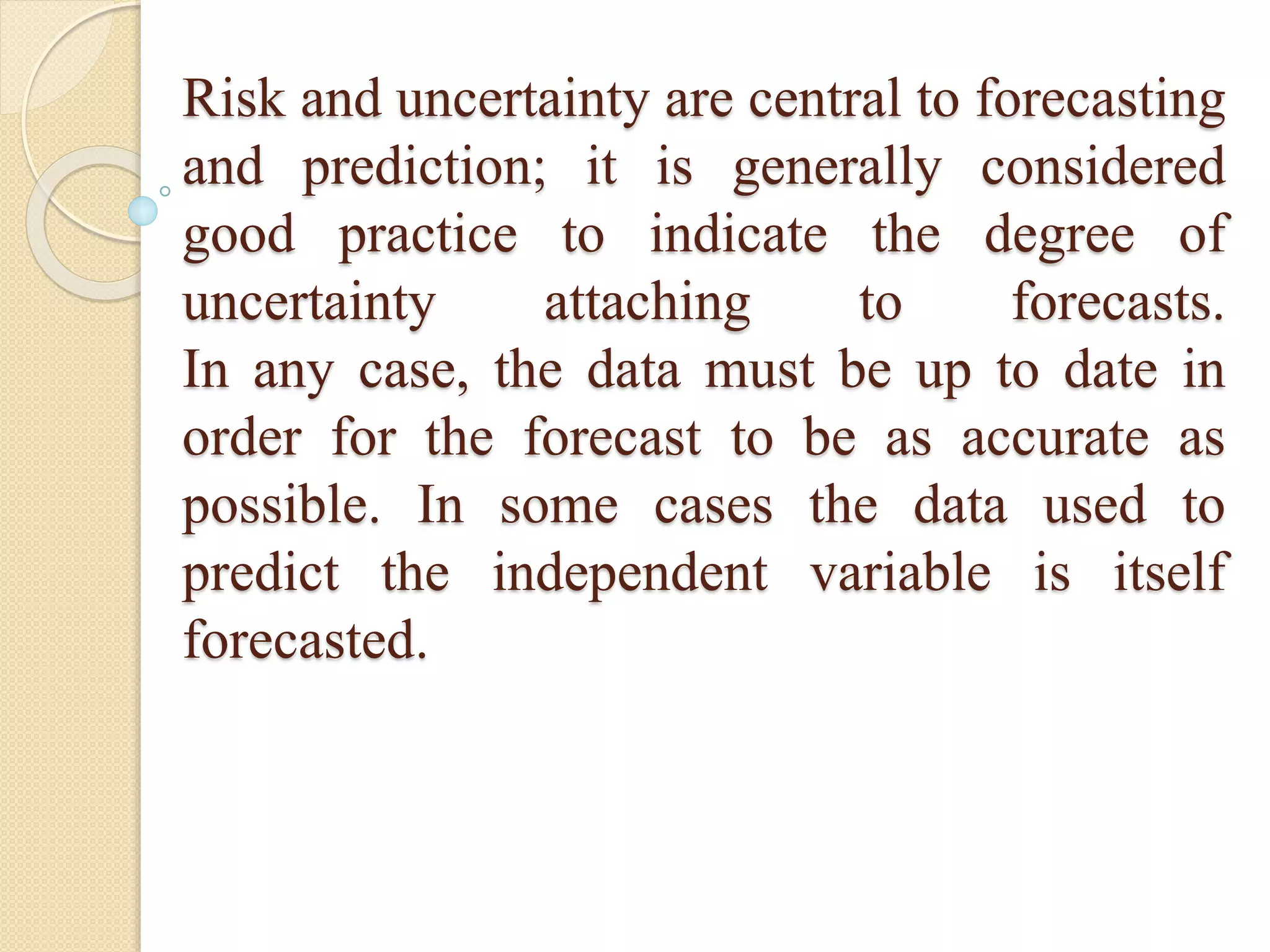 Risk and uncertainty are central to forecasting
and prediction; it is generally considered
good practice to indicate the degree of
uncertainty attaching to forecasts.
In any case, the data must be up to date in
order for the forecast to be as accurate as
possible. In some cases the data used to
predict the independent variable is itself
forecasted.
 