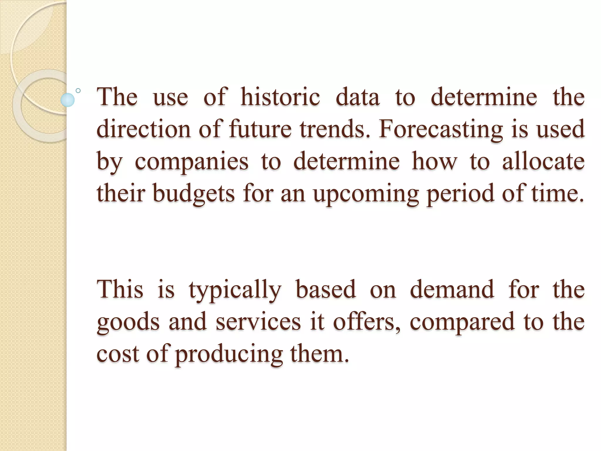 The use of historic data to determine the
direction of future trends. Forecasting is used
by companies to determine how to allocate
their budgets for an upcoming period of time.
This is typically based on demand for the
goods and services it offers, compared to the
cost of producing them.
 
