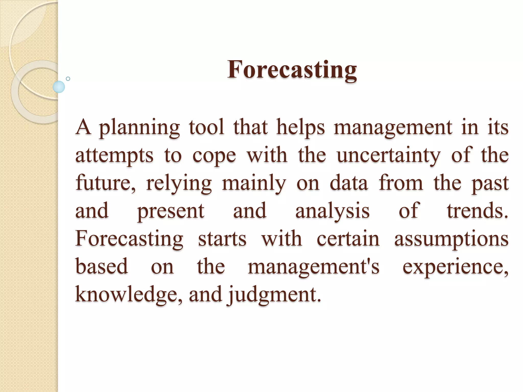 Forecasting
A planning tool that helps management in its
attempts to cope with the uncertainty of the
future, relying mainly on data from the past
and present and analysis of trends.
Forecasting starts with certain assumptions
based on the management's experience,
knowledge, and judgment.
 