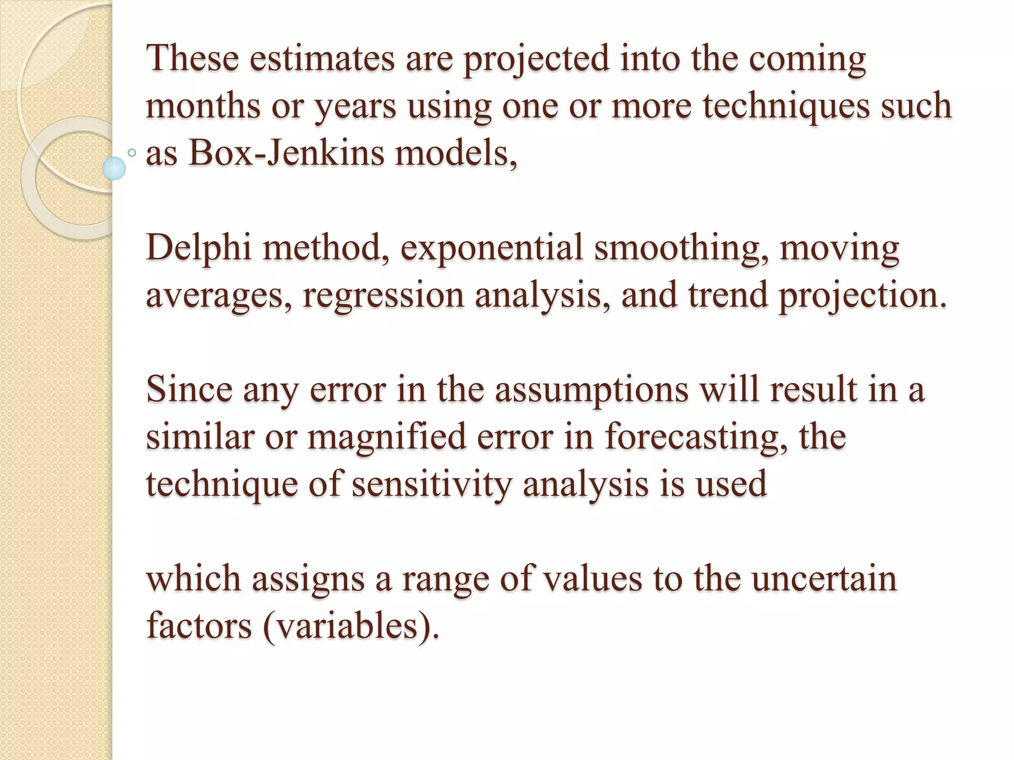 These estimates are projected into the coming
months or years using one or more techniques such
as Box-Jenkins models,
Delphi method, exponential smoothing, moving
averages, regression analysis, and trend projection.
Since any error in the assumptions will result in a
similar or magnified error in forecasting, the
technique of sensitivity analysis is used
which assigns a range of values to the uncertain
factors (variables).
 