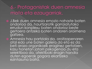  J.Bek duen amnesia emozio nahaste baten
  ondorioa da, haurtzarotik garraiatutako
  errudun konplexu baten ondorioz beste
  gertaera antzeko baten ondoren oroimena
  galtzea.
 Amnesia hau partziala da, oroitzapenaren
  atal edo une baten galera da eta ez da
  beti arazo organikoek eraginez gertatzen,
  kasu honetan jatorri psikogenoa du eta
  selektiboa da, afektiboki eragin handia
  duten egoerak gogora ekartzeko
  ezintasuna baita.
 