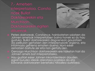    Peters doktoreak, Constance, hainbatetan saiatzen da
    Johnen ametsak interpretatzen baina honek ez du hau
    gustuko. Bullot doktorearekin dagoenean gauzatzen
    da pelikulan gertatzen den interpretaziorik argiena, eta
    informazio gehiena ematen duena. Honi esker
    asmatzen baitute zer eta non gertatu zen.
   Geroago Murchison doktorearekin ere hizketan hari da
    Johnen amets bat interpretatzeko.
   Hau guztiari esker Johnen inkontzientean dauden
    egiari buruzko ideiak ateratzea posiblea da eta
    Edwards doktorearen benetako hiltzailea aurkitzea.
 