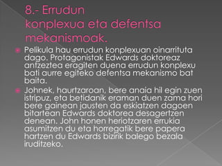    Pelikula hau errudun konplexuan oinarrituta
    dago. Protagonistak Edwards doktoreaz
    antzeztea eragiten duena errudun konplexu
    bati aurre egiteko defentsa mekanismo bat
    baita.
   Johnek, haurtzaroan, bere anaia hil egin zuen
    istripuz, eta betidanik eraman duen zama hori
    bere gainean jausten da eskiatzen dagoen
    bitartean Edwards doktorea desagertzen
    denean. John honen heriotzaren errukia
    asumitzen du eta horregatik bere papera
    hartzen du Edwards bizirik balego bezala
    iruditzeko.
 