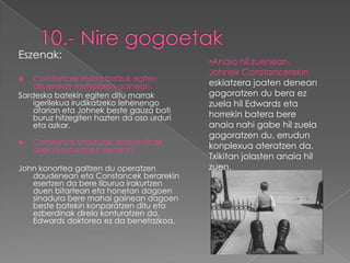 Eszenak:
                                            •Anaia hil zuenean.
                                            Johnek Constancerekin
   Constancek marra batzuk egiten
    dituenean mahaiaren gainean.            eskiatzera joaten denean
Sardeska batekin egiten ditu marrak         gogoratzen du bera ez
    igerilekua irudikatzeko lehenengo       zuela hil Edwards eta
    afarian eta Johnek beste gauza bati
    buruz hitzegiten hazten da oso urduri   horrekin batera bere
    eta azkar.                              anaia nahi gabe hil zuela
                                            gogoratzen du, errudun
   Constance sinadurak desberdinak
    direla konturatzen denean.              konplexua ateratzen da.
                                            Txikitan jolasten anaia hil
John konortea galtzen du operatzen          zuen.
   daudenean eta Constancek berarekin
   esertzen da bere liburua irakurtzen
   duen bitartean eta honetan dagoen
   sinadura bere mahai gainean dagoen
   beste batekin konparatzen ditu eta
   ezberdinak direla konturatzen da,
   Edwards doktorea ez da benetazkoa.
 